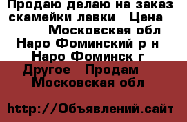 Продаю/делаю на заказ скамейки/лавки › Цена ­ 6 000 - Московская обл., Наро-Фоминский р-н, Наро-Фоминск г. Другое » Продам   . Московская обл.
